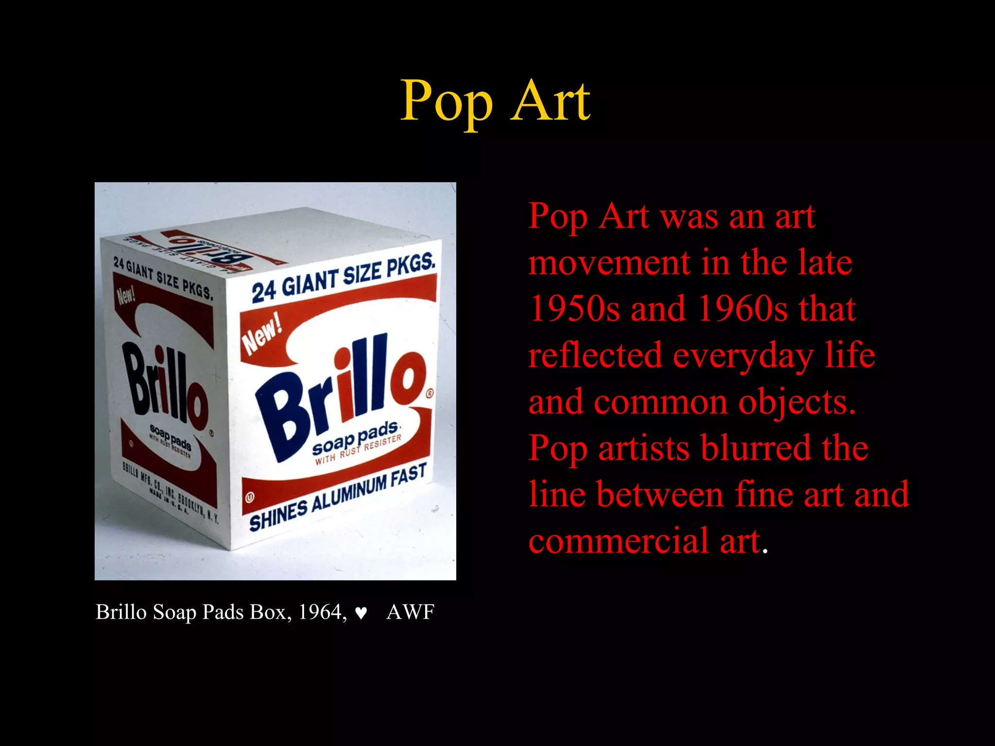 Pop Art
Pop Art was an art
movement in the late
1950s and 1960s that
reflected everyday life
and common objects.
Pop artists blurred the
line between fine art and
commercial art.
Brillo Soap Pads Box, 1964, ♥ AWF
 