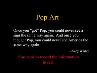 Pop Art
You need to record the information
in red.
Once you “got” Pop, you could never see a
sign the same way again. And once you
thought Pop, you could never see America the
same way again.
--Andy Warhol
 