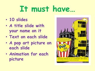 It must have…
• 10 slides
• A title slide with
your name on it
• Text on each slide
• A pop art picture on
each slide
• Animation for each
picture
 