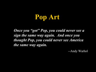 Pop Art
Once you “got” Pop, you could never see a
sign the same way again. And once you
thought Pop, you could never see America
the same way again.
--Andy Warhol
 