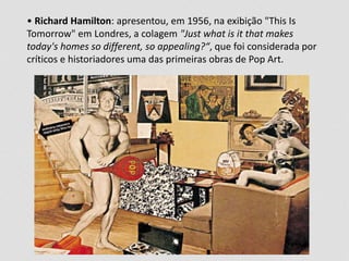 • Richard Hamilton: apresentou, em 1956, na exibição "This Is 
Tomorrow" em Londres, a colagem "Just what is it that makes 
today's homes so different, so appealing?“, que foi considerada por 
críticos e historiadores uma das primeiras obras de Pop Art. 
 