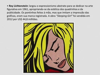 • Roy Lichtenstein: largou o expressionismo abstrato para se dedicar na arte 
figurativa em 1961, apropriando-se da estética dos quadrinhos e da 
publicidade. Os pontinhos feitos à mão, mas que imitam a impressão das 
gráficas, eram sua marca registrada. A obra “Sleeping Girl” foi vendida em 
2012 por US$ 44,8 milhões. 
 