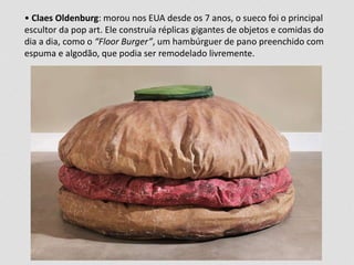 • Claes Oldenburg: morou nos EUA desde os 7 anos, o sueco foi o principal 
escultor da pop art. Ele construía réplicas gigantes de objetos e comidas do 
dia a dia, como o “Floor Burger”, um hambúrguer de pano preenchido com 
espuma e algodão, que podia ser remodelado livremente. 
 