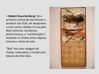 • Robert Rauschenberg: foi o 
primeiro artista do movimento a 
produzir nos EUA, ele despontou 
a usar coisas catadas na rua para 
fazer pinturas, esculturas, 
performances, e "combinações", 
testando os limites entre objetos 
comuns e obras de arte. 
“Bed” era uma colagem de 
manta, travesseiro, e lençol com 
toques de tinta óleo. 
 