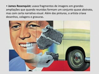 • James Rosenquist: usava fragmentos de imagens em grandes 
ampliações que quando reunidas formam um conjunto quase abstrato, 
mas com certa narrativa visual. Além das pinturas, o artista criava 
desenhos, colagens e gravuras. 
 