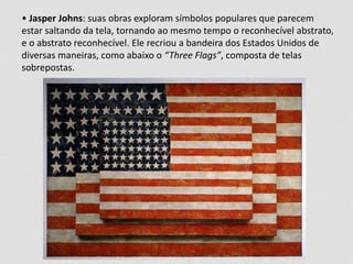 • Jasper Johns: suas obras exploram símbolos populares que parecem 
estar saltando da tela, tornando ao mesmo tempo o reconhecível abstrato, 
e o abstrato reconhecível. Ele recriou a bandeira dos Estados Unidos de 
diversas maneiras, como abaixo o “Three Flags”, composta de telas 
sobrepostas. 
 