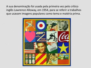 A sua denominação foi usada pela primeira vez pelo crítico 
inglês Lawrence Alloway, em 1954, para se referir a trabalhos 
que usavam imagens populares como tema e matéria prima. 
 