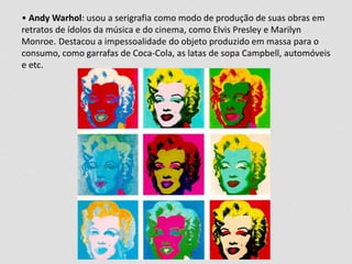 • Andy Warhol: usou a serigrafia como modo de produção de suas obras em 
retratos de ídolos da música e do cinema, como Elvis Presley e Marilyn 
Monroe. Destacou a impessoalidade do objeto produzido em massa para o 
consumo, como garrafas de Coca-Cola, as latas de sopa Campbell, automóveis 
e etc. 
 