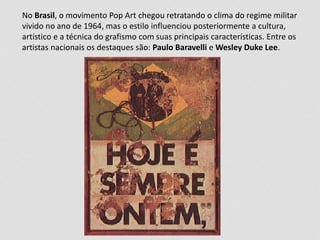 No Brasil, o movimento Pop Art chegou retratando o clima do regime militar 
vivido no ano de 1964, mas o estilo influenciou posteriormente a cultura, 
artístico e a técnica do grafismo com suas principais características. Entre os 
artistas nacionais os destaques são: Paulo Baravelli e Wesley Duke Lee. 
 