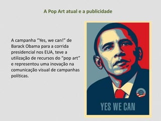 A Pop Art atual e a publicidade 
A campanha “Yes, we can!” de 
Barack Obama para a corrida 
presidencial nos EUA, teve a 
utilização de recursos do “pop art” 
e representou uma inovação na 
comunicação visual de campanhas 
políticas. 
 