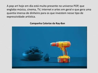 A pop art hoje em dia está muito presente no universo POP, que 
engloba música, cinema, TV, internet e artes em geral e que gera uma 
quantia imensa de dinheiro para os que investem nesse tipo de 
expressividade artística. 
Campanha Colorize da Ray-Ban 
