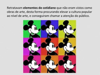 Retratavam elementos do cotidiano que não eram vistos como 
obras de arte, desta forma procurando elevar a cultura popular 
ao nível de arte, e conseguiram chamar a atenção do público. 
 