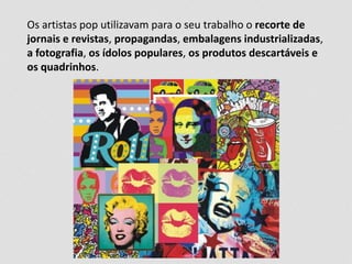Os artistas pop utilizavam para o seu trabalho o recorte de 
jornais e revistas, propagandas, embalagens industrializadas, 
a fotografia, os ídolos populares, os produtos descartáveis e 
os quadrinhos. 
 