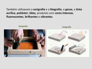 Também utilizavam a serigrafia e a litografia, o gesso, a tinta 
acrílica, poliéster, látex, produtos com cores intensas, 
fluorescentes, brilhantes e vibrantes. 
Serigrafia Litografia 
 