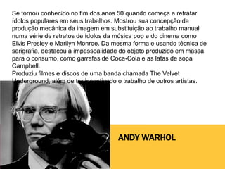 ANDY WARHOL
Se tornou conhecido no fim dos anos 50 quando começa a retratar
ídolos populares em seus trabalhos. Mostrou sua concepção da
produção mecânica da imagem em substituição ao trabalho manual
numa série de retratos de ídolos da música pop e do cinema como
Elvis Presley e Marilyn Monroe. Da mesma forma e usando técnica de
serigrafia, destacou a impessoalidade do objeto produzido em massa
para o consumo, como garrafas de Coca-Cola e as latas de sopa
Campbell.
Produziu filmes e discos de uma banda chamada The Velvet
Underground, além de ter incentivado o trabalho de outros artistas.
 