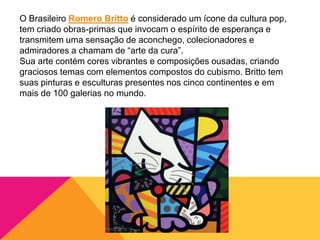 O Brasileiro Romero Britto é considerado um ícone da cultura pop,
tem criado obras-primas que invocam o espírito de esperança e
transmitem uma sensação de aconchego, colecionadores e
admiradores a chamam de “arte da cura”.
Sua arte contém cores vibrantes e composições ousadas, criando
graciosos temas com elementos compostos do cubismo. Britto tem
suas pinturas e esculturas presentes nos cinco continentes e em
mais de 100 galerias no mundo.
 