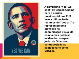 A campanha “Yes, we
can!” de Barack Obama
para a corrida
presidencial nos EUA,
teve a utilização de
recursos do “pop art” e
representou uma
inovação na
comunicação visual de
campanhas políticas,
evidenciou o aspecto
jovial de Obama em
contraposição ao
septagenário John
McCain.
 