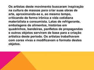 Os artistas deste movimento buscaram inspiração
na cultura de massas para criar suas obras de
arte, aproximando-se e, ao mesmo tempo,
criticando de forma irônica a vida cotidiana
materialista e consumista. Latas de refrigerante,
embalagens de alimentos, histórias em
quadrinhos, bandeiras, panfletos de propagandas
e outros objetos serviram de base para a criação
artística deste período. Os artistas trabalhavam
com cores vivas e modificavam o formato destes
objetos.
 