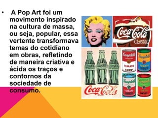 • A Pop Art foi um
movimento inspirado
na cultura de massa,
ou seja, popular, essa
vertente transformava
temas do cotidiano
em obras, refletindo
de maneira criativa e
ácida os traços e
contornos da
sociedade de
consumo.
 