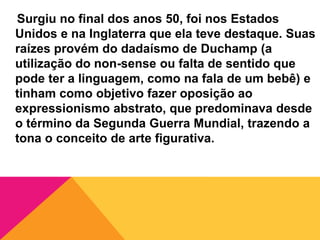 Surgiu no final dos anos 50, foi nos Estados
Unidos e na Inglaterra que ela teve destaque. Suas
raízes provém do dadaísmo de Duchamp (a
utilização do non-sense ou falta de sentido que
pode ter a linguagem, como na fala de um bebê) e
tinham como objetivo fazer oposição ao
expressionismo abstrato, que predominava desde
o término da Segunda Guerra Mundial, trazendo a
tona o conceito de arte figurativa.
 