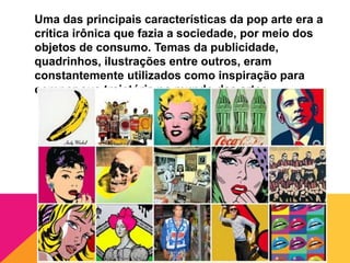 Uma das principais características da pop arte era a
crítica irônica que fazia a sociedade, por meio dos
objetos de consumo. Temas da publicidade,
quadrinhos, ilustrações entre outros, eram
constantemente utilizados como inspiração para
compor sua trajetória no mundo das artes.
 