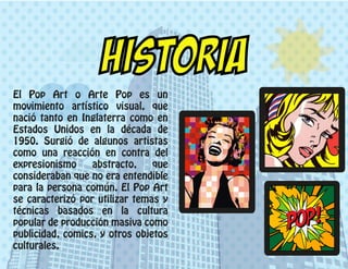 El Pop Art o Arte Pop es un
movimiento artístico visual, que
nació tanto en Inglaterra como en
Estados Unidos en la década de
1950. Surgió de algunos artistas
como una reacción en contra del
expresionismo abstracto, que
consideraban que no era entendible
para la persona común. El Pop Art
se caracterizó por utilizar temas y
técnicas basados en la cultura
popular de producción masiva como
publicidad, comics, y otros objetos
culturales.
HISTORIA
 