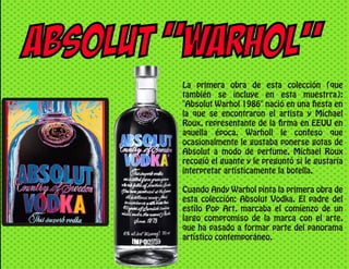 ABSOLUT “WARHOL”
La primera obra de esta colección (que
también se incluye en esta muestrra):
"Absolut Warhol 1986" nació en una fiesta en
la que se encontraron el artista y Michael
Roux, representante de la firma en EEUU en
aquella época. Warholl le confeso que
ocasionalmente le gustaba ponerse gotas de
Absolut a modo de perfume, Michael Roux
recogió el guante y le preguntó si le gustaría
interpretar artísticamente la botella.
Cuando Andy Warhol pinta la primera obra de
esta colección: Absolut Vodka. El padre del
estilo Pop Art, marcaba el comienzo de un
largo compromiso de la marca con el arte,
que ha pasado a formar parte del panorama
artístico contemporáneo.
 