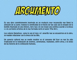 ARGUMENTO
Es una obra completamente inspirada en un producto muy reconocido que llamó la
atención de su autor, maneja la simplicidad en el hecho de que solo sea la imagen de la
botella plasmada en una pintura, pero que a la vez posee una estética acorde a la época
y a la corriente artística de la que formaba parte el autor (Pop Art).
Los colores llamativos como lo son el rojo y el amarillo que se encuentran en la obra,
se pueden relacionar con la época de los 80s.
Un aspecto cultural que se puede resaltar es el consumo del licor ya que ha sido
tradicional en la realización de eventos, ceremonias, reuniones, entre otros, a lo largo
de las historia de la civilización humana.
 