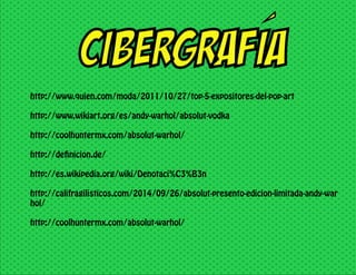 CIBERGRAFIA
http://www.quien.com/moda/2011/10/27/top-5-expositores-del-pop-art
http://www.wikiart.org/es/andy-warhol/absolut-vodka
http://coolhuntermx.com/absolut-warhol/
http://definicion.de/
http://es.wikipedia.org/wiki/Denotaci%C3%B3n
http://califragilisticos.com/2014/09/26/absolut-presento-edicion-limitada-andy-war
hol/
http://coolhuntermx.com/absolut-warhol/
 
