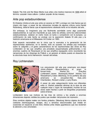 titulado The Arts and the Mass Media (Las artes y los medios masivos) de 1958 utilizó el
término «popular mass culture» (cultura popular de las masas).
Arte pop estadounidense
En Estados Unidos el arte pop entra en escena en 1961 y arraiga con más fuerza que en
ningún otro lugar, a pesar de las reticencias iniciales de algunos críticos como Harold
Rosenberg, dada la fuerza que el expresionismo abstracto tenía en la industria del arte.
Sin embargo, la imaginería pop era fácilmente asimilable como algo puramente
estadounidense, lo cual era importante ya que, tanto los artistas, como los coleccionistas
estadounidenses, estaban en cierto modo en lucha o competición con lo europeo. La
confirmación de este hecho se produjo con la exposición titulada El arte pop y la
tradición americana en el Milwaukee Art Center en 1965.
Este aspecto nacionalista era lo único que lo acercaba a la generación de los
expresionistas abstractos; en lo demás, todo es opuesto: los artistas pop ironizaban
sobre la caligrafía y el gesto característicos de los expresionistas (las obras de Roy
Lichtenstein en las que amplifica una pincelada esquematizada gráficamente), o los
enormes cuadros de Rosenquist en los que amplifica espaguetis como recordando las
nervaciones de los drippings de Pollock y, en general, el interés puesto en desechar de
la obra toda traza de la intervención manual del artista.
Roy Lichtenstein
Los precursores del arte pop americano son Jasper
Johns y Robert Rauschenberg y el grupo lo
forman Andy Warhol, Jim Dine,Roy
Lichtenstein, James Rosenquist, Robert Indiana, Tom
Wesselmann y Claes Oldenburg. En la periferia del pop
americano se encuadran Alex Katz, John
Chamberlain, Richard Lindner y Larry Rivers.
A pesar de esta categorización todos son diferentes
entre sí. Warhol pretendía eliminar de la obra de arte
cualquier traza o signo de manualidad; muchas de sus
obras están hechas a partir de fotografías proyectadas
sobre el lienzo.
Lichtenstein toma sus motivos de las tiras de cómics y los amplía a enormes
dimensiones dejando visibles los puntos que resultan del proceso de impresión.
Dine combina objetos reales con fondos pintados. Oldenburg fabrica objetos de la vida
cotidiana (hamburguesas, navajas, etc.) a tamaños descomunales que instala en
ocasiones en espacios al aire libre. Indiana pinta rótulos gigantescos que nos reclaman
la atención y nos amonestan.
 