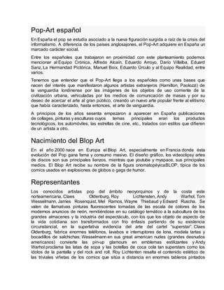 Pop-Art español
En España el pop se estudia asociado a la nueva figuración surgida a raíz de la crisis del
informalismo. A diferencia de los países anglosajones, el Pop-Art adquiere en España un
marcado carácter social.
Entre los españoles que trabajaron en proximidad con este planteamiento podemos
mencionar al Equipo Crónica, Alfredo Alcaín, Eduardo Arroyo, Darío Villalba, Eduard
Sanz, La Hermandad Pictórica, Manuel Boix, Eduardo Úrculo y al Equipo Realidad, entre
varios.
Tenemos que entender que el Pop-Art llega a los españoles como unas bases que
nacen del interés que manifestaron algunos artistas extranjeros (Hamilton, Paolozzi) de
la vanguardia londinense por las imágenes de los objetos de uso corriente de la
civilización urbana, vehiculadas por los medios de comunicación de masas y por su
deseo de acercar el arte al gran público, creando un nuevo arte popular frente al elitismo
que había caracterizado, hasta entonces, el arte de vanguardia.
A principios de los años sesenta empezaron a aparecer en España publicaciones
de collages, pinturas y esculturas cuyos temas principales eran los productos
tecnológicos, los automóviles, las estrellas de cine, etc., tratados con estilos que difieren
de un artista a otro.
Nacimiento del Blop Art
En el año 2000 nace en Europa el Blop Art, especialmente en Francia donde ésta
evolución del Pop gana fama y consumo masivo. El diseño gráfico, los videoclipsy artes
de discos son sus principales lienzos, mientras que youtube y myspace, sus principales
medios. El Blop Art recibe su nombre de la figura onomatopéyicaBLOP, típica de los
comics usados en explosiones de globos o gags de humor.
Representantes
Los conocidos artistas pop del ámbito neoyorquinos y de la costa este
norteamericana, Claes Oldenburg, Roy Lichtensten, Andy Warhol, Tom
Wesselmann, James Rosenquist, Mel Ramos, Wayne Thiebaud y Edward Ruscha. Se
valen de llamativas pinturas fluorescentes tomadas de las escala de colores de los
modernos anuncios de neón, remitiéndose en su catálogo temático a la subcultura de los
grandes almacenes y la industria del espectáculo, con los que los objeto de aspecto de
la vida cotidiana son transformados con frío énfasis partiendo de su existencia
circunstancial, en la superlativa evidencia del arte del cartel “superstar”. Claes
Oldenburg, fabrica enormes teléfonos, lavabos e interruptores de lona, modela tartas y
bocadillos de salchichas; Wesselmann en sus great american nudes (grandes desnudos
americanos) convierte las pin-up glamours en emblemas estilizantes y Andy
Warhol proclama las latas de sopa y las botellas de coca cola tan superstars como los
ídolos de la pantalla y del rock and roll. Roy Lichtenten resalta el contenido estético de
las triviales viñetas de los comics que sitúa a distancia en enormes tableros pintados
 