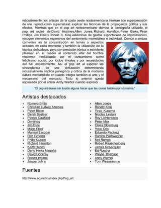 reticularmente; los artistas de la costa oeste nosteamericana intentan con superprecisión
de una reproducción supernatural, explicar las técnicas de la propaganda gráfica y sus
efectos. Mientras que en el pop art norteamericano domina la iconografía utilizada, el
pop art inglés de David Hockney,Allen Jones, Richard Hamilton, Peter Blake, Peter
Phillips, Jim Dine y Ronald B. Kitaj valiéndose de gestos espontáneos de improvisación,
recogen elementos espresivos del sentimiento mometáneo e individual. Común a ambas
corrientes es la concentración en temas y aspectos
actuales en cada momento y también la utilización de la
técnica del collage, pero con precisión irónica e estridente
plasmar en el cuadro el contenido vital del hombre
moderno mediatizada por el consumismo como
fetichismo social, por ídolos triviales y por necesidades
del futil esparcimiento. Así el pop art al exponer las
circunstancia de una civilización determinanda
industrialmente implica panegirico y crítica de la moderna
cultura mercantilista en cuanto integra también el arte y el
mecanismo del mercado. Todo lo anterior queda
expresado por el artista Andy Warhol cuando expresó:
“El pop art desea sin ilusión alguna hacer que las cosas hablen por sí misma.”
Artistas destacados
 Romero Britto
 Christian Ludwig Attersee
 Peter Blake
 Derek Boshier
 Patrick Caulfield
 Dimitrios
 Jim Dine
 Milon Elliot
 Marisol Escobar
 Red Grooms
 Philip Guston
 Richard Hamilton
 Keith Haring
 Darío Hevia Magaña
 David Hockney
 Robert Indiana
 Jasper Johns
 Allen Jones
 Ronald Kitaj
 Yayoi Kusama
 Nicolas Lestani
 Roy Lichtenstein
 Peter Max
 Claes Oldenburg
 Yoko Ono
 Eduardo Paolozzi
 Hariton Pushwagner
 Mel Ramos
 Robert Rauschenberg
 James Rosenquist
 Ed Ruscha
 Wayne Thiebaud
 Andy Warhol
 Tom Wesselmann
Fuentes
http://www.ecured.cu/index.php/Pop_art
 
