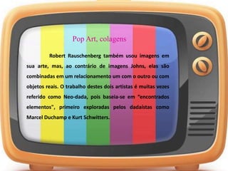 Pop Art, colagens
Robert Rauschenberg também usou imagens em
sua arte, mas, ao contrário de imagens Johns, elas são
combinadas em um relacionamento um com o outro ou com
objetos reais. O trabalho destes dois artistas é muitas vezes
referido como Neo-dada, pois baseia-se em “encontrados
elementos", primeiro exploradas pelos dadaístas como
Marcel Duchamp e Kurt Schwitters.
 