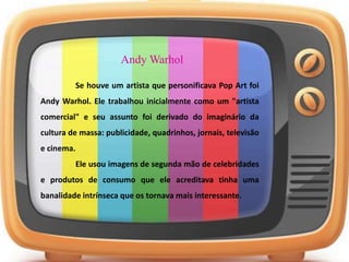 Andy Warhol
Se houve um artista que personificava Pop Art foi
Andy Warhol. Ele trabalhou inicialmente como um "artista
comercial" e seu assunto foi derivado do imaginário da
cultura de massa: publicidade, quadrinhos, jornais, televisão
e cinema.
Ele usou imagens de segunda mão de celebridades
e produtos de consumo que ele acreditava tinha uma
banalidade intrínseca que os tornava mais interessante.
 