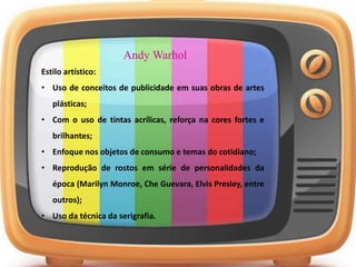 Andy Warhol
Estilo artístico:
• Uso de conceitos de publicidade em suas obras de artes
plásticas;
• Com o uso de tintas acrílicas, reforça na cores fortes e
brilhantes;
• Enfoque nos objetos de consumo e temas do cotidiano;
• Reprodução de rostos em série de personalidades da
época (Marilyn Monroe, Che Guevara, Elvis Presley, entre
outros);
• Uso da técnica da serigrafia.
 