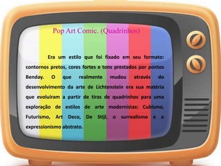 Pop Art Comic. (Quadrinhos)
Era um estilo que foi fixado em seu formato:
contornos pretos, cores fortes e tons prestados por pontos
Benday. O que realmente mudou através do
desenvolvimento da arte de Lichtenstein era sua matéria
que evoluíram a partir de tiras de quadrinhos para uma
exploração de estilos de arte modernistas: Cubismo,
Futurismo, Art Deco, De Stijl, o surrealismo e o
expressionismo abstrato.
 