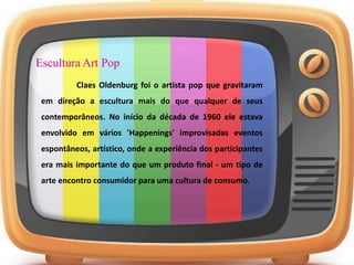 Escultura Art Pop
Claes Oldenburg foi o artista pop que gravitaram
em direção a escultura mais do que qualquer de seus
contemporâneos. No início da década de 1960 ele estava
envolvido em vários 'Happenings' improvisadas eventos
espontâneos, artístico, onde a experiência dos participantes
era mais importante do que um produto final - um tipo de
arte encontro consumidor para uma cultura de consumo.
 