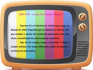 ART POP –AArte Da Cultura Popular
Pop Arte foi um Movimento artístico que surgiu na
década de 1930. Propunha que se admitisse a crise da arte
que assolava o século XX e pretendia demonstrar com suas
obras a massificação da cultura popular capitalista.
Pop Art foi ousado, jovem e divertido e hostil à
criação artística. Ele incluía diferentes estilos de pintura e
escultura de vários países.
 