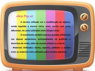obras Pop art
A técnica utilizada era a modificação de objetos,
sendo repetido o mesmo várias vezes, porém com cores
diferentes. As cores utilizadas eram sempre vivas.
O movimento também exerceu grandes influências
nas épocas posteriores, principalmente no grafismo e
desenhos de moda, além do mundo artístico e cultural.
- Materiais Utilizados: Goma, espuma, poliéster e acrílico
eram os materiais mais utilizados pelos artistas plásticos.
 