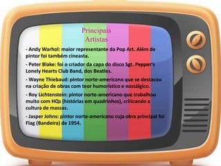 Principais
Artistas
- Andy Warhol: maior representante da Pop Art. Além de
pintor foi também cineasta.
- Peter Blake: foi o criador da capa do disco Sgt. Pepper's
Lonely Hearts Club Band, dos Beatles.
- Wayne Thiebaud: pintor norte-americano que se destacou
na criação de obras com teor humorístico e nostálgico.
- Roy Lichtenstein: pintor norte-americano que trabalhou
muito com HQs (histórias em quadrinhos), criticando a
cultura de massas.
- Jasper Johns: pintor norte-americano cuja obra principal foi
Flag (Bandeira) de 1954.
 