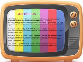 rEFERÊNCIAS
CORRÊA DE SÁ,Jéssica R.; SOCORRO, Juliane M. R.; DEMARCHI, Rita de C. Arte Pop, Indústria
Cultural E Publicidade: Um Estudo Iniciante Sobre A Sedução. S.d. Disponível
em:<http://www.mackenzie.br/fileadmin/Graduacao/CCL/Pesquisa_e_Extensao/Arte_Pop_indust
ria_cultural_e_publicidade_Um_estudo_iniciante_sobre_a_seducao.pdf>Acesso 17 de Março de
2015.
Enciclopédia Itaú Cultural. Opinião 65 (1965 : Rio de Janeiro, RJ). S.d. Disponível em
<http://enciclopedia.itaucultural.org.br/evento81812/opiniao-65-1965-rio-de-janeiro-rj>. Acesso
em 01 de maio de 2015.
FIGUEIREDO, Indira C. A.; CRISPINO, Fabiana. Publicidade e Arte: uma relação possível. Revista
Anagrama: Revista Científica Interdisciplinar da Graduação. Agosto de 2013. Disponível
em:<http://www.revistas.univerciencia.org/index.php/anagrama/article/viewFile/8546/7886>
Acesso 17 de Março de 2015.
Lobo Pop Art. A pop art brasileira de um jeito único e irreverente. S.d. Disponível em
<http://lobopopart.com.br/obra-work-lobo-pop-art/>. Acesso em 01 de maio de 2015.
 