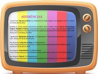 rEFERÊNCIAS
Pop Art Sesi. Pop Art no Brasil. S.d. Disponível em <http://popart-sesi.blogspot.com.br/>. Acesso
em 30 de abril de 2015.
SCIENZA, R. Corrêa; SOUZA, Stela Rufine de; BACK, Clério; LUNKES, Rafaeli. Pop Art e Publicidade:
Origens, Relações e Práticas. Universidade Estadual do Centro-Oeste, Guarapuava, PR. Agosto de
2013. Disponível em:<http://portalintercom.org.br/anais/sudeste2013/resumos/R38-1434-1.pdf>
Acesso em 17 de Março de 2015.
Significados. Significado de Pop Art. S.d. Disponível em <http://www.significados.com.br/pop-
art/>. Acesso em 30 de abril de 2015.
Site da Escola. A Pop Art no Brasil. S.d.Disponível em
<http://www.sitedaescola.com/aulas_inovadoras/ju/A%20pop%20art%20no%20brasil.pdf>.
Acesso em 30 de abril de 2015.
Sua Pesquisa. Andy Warhol. S.d. Disponível em:
<http://www.suapesquisa.com/biografias/andy_warhol.htm> Acesso em 23 de Abril de 2015.
Sua Pesquisa. Pop Art. S.d. Disponível em:
<http://www.suapesquisa.com/artesliteratura/pop_art.htm> Acesso em 23 de Abril de 2015.
 