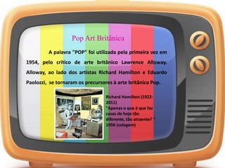 Pop Art Britânica
A palavra "POP" foi utilizada pela primeira vez em
1954, pelo crítico de arte britânico Lawrence Alloway.
Alloway, ao lado dos artistas Richard Hamilton e Eduardo
Paolozzi, se tornaram os precursores à arte britânica Pop.
Richard Hamilton (1922-
2011)
"Apenas o que é que faz
casas de hoje tão
diferente, tão atraente? “
1956 (colagem)
 