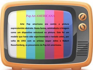 Pop Art AMERICANA
Arte Pop americana era contra a pintura
expressionista abstrata. Desta forma, reintroduziu a imagem
como um dispositivo estrutural na pintura. Este foi um
modelo que havia sido experimentado e testado antes, por
volta de 1955 com os artistas Jasper Johns e Robert
Rauschenberg, os precursores da Pop Art americana.
 