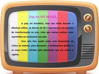 Pop Art NO bRASIL
A pop art brasileira, teve seu início durante a
ditadura militar, na década de 60 e representou um período
de transformação na arte, visto que muitos artistas eram
reprimidos ao mostrarem sua arte.
Essa arte fora usada como uma ferramenta de
crítica ao sistema, para denunciar o totalitarismo político e
os maus tratos sofridos pela população que era contra o
regime.
 
