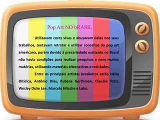 Pop Art NO bRASIL
Utilizavam cores vivas e abusavam delas nos seus
trabalhos, tentavam retratar e utilizar conceitos da pop art
americana, porém devido à precariedade existente no Brasil
não havia condições para realizar pesquisas e nem muitos
matérias, utilizando materiais alternativos e reciclados.
Entre os principais artistas brasileiros estão Hélio
Oiticica, Antônio Dias, Rubens Gerchman, Claudio Tozzi,
Wesley Duke Lee, Marcelo Nitsche e Lobo.
 