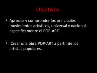 Objetivos:
• Apreciar y comprender los principales
movimientos artísticos, universal y nacional,
especificamente el POP-ART.
• .Crear una obra POP-ART a partir de los
artistas populares.
 