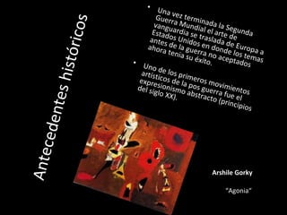Antecedenteshistóricos
• Una vez terminada la Segunda
Guerra Mundial el arte de
vanguardia se traslada de Europa a
Estados Unidos en donde los temas
antes de la guerra no aceptados
ahora tenia su éxito.• Uno de los primeros movimientos
artísticos de la pos guerra fue el
expresionismo abstracto (principios
del siglo XX).
Arshile Gorky
“Agonia“
 