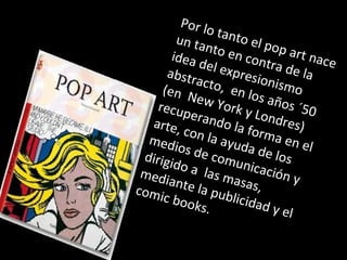 Por lo tanto el pop art nace
un tanto en contra de la
idea del expresionismo
abstracto, en los años ´50
(en New York y Londres)
recuperando la forma en el
arte, con la ayuda de los
medios de comunicación y
dirigido a las masas,
mediante la publicidad y el
comic books.
 