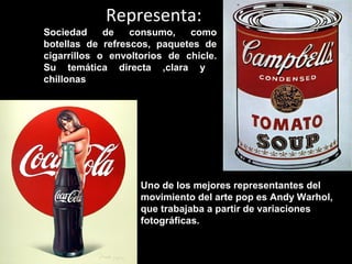 Representa:
Sociedad de consumo, como
botellas de refrescos, paquetes de
cigarrillos o envoltorios de chicle.
Su temática directa ,clara y
chillonas
Uno de los mejores representantes del
movimiento del arte pop es Andy Warhol,
que trabajaba a partir de variaciones
fotográficas.
 